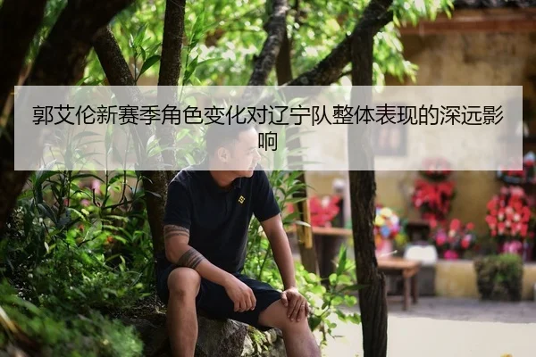 郭艾伦新赛季角色变化对辽宁队整体表现的深远影响（kaiyun）